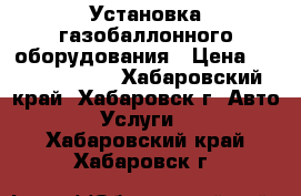 Установка газобаллонного оборудования › Цена ­ 35000-60000 - Хабаровский край, Хабаровск г. Авто » Услуги   . Хабаровский край,Хабаровск г.